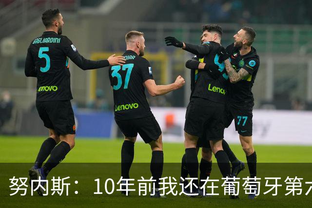 努内斯：10年前我还在葡萄牙第六级别联赛，如今与C罗共事很荣幸